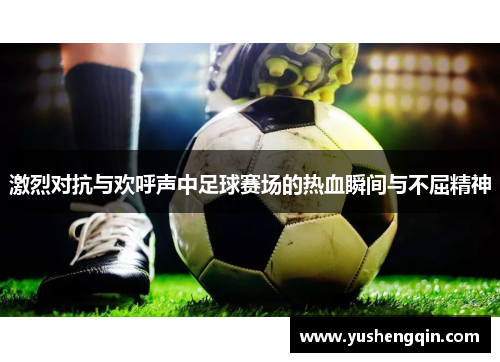 激烈对抗与欢呼声中足球赛场的热血瞬间与不屈精神