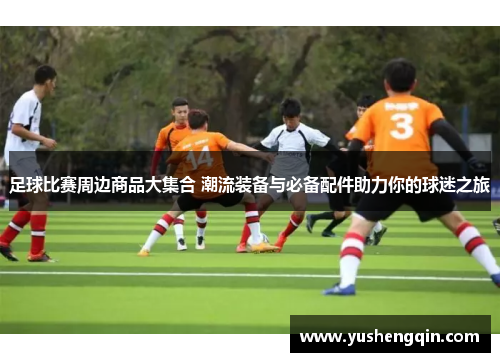 足球比赛周边商品大集合 潮流装备与必备配件助力你的球迷之旅